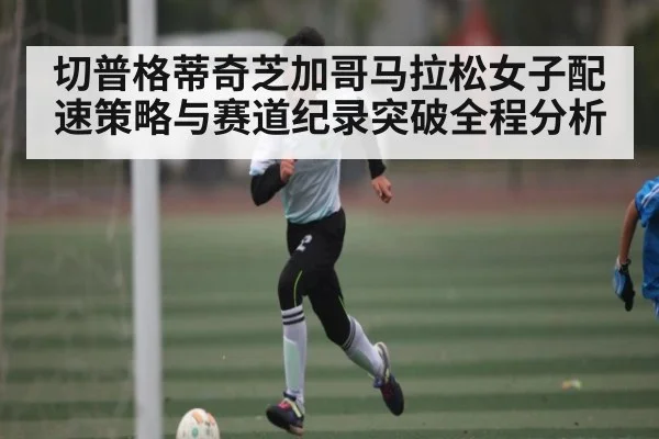 切普格蒂奇芝加哥马拉松女子配速策略与赛道纪录突破全程分析
